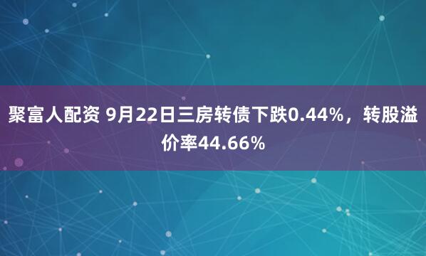 聚富人配资 9月22日三房转债下跌0.44%，转股溢价率44.66%