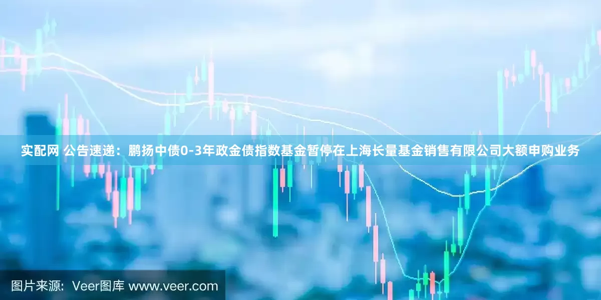 实配网 公告速递：鹏扬中债0-3年政金债指数基金暂停在上海长量基金销售有限公司大额申购业务