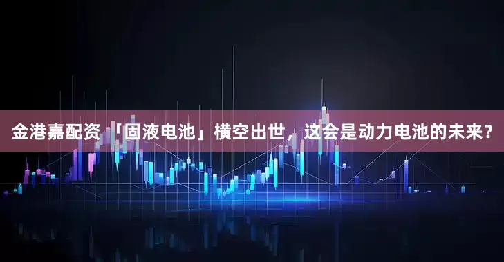 金港嘉配资 「固液电池」横空出世，这会是动力电池的未来？