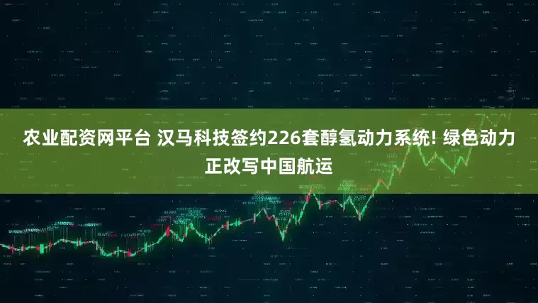 农业配资网平台 汉马科技签约226套醇氢动力系统! 绿色动力正改写中国航运