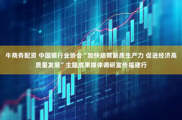 牛商务配资 中国银行业协会“加快培育新质生产力 促进经济高质量发展”主题成果媒体调研宣传福建行