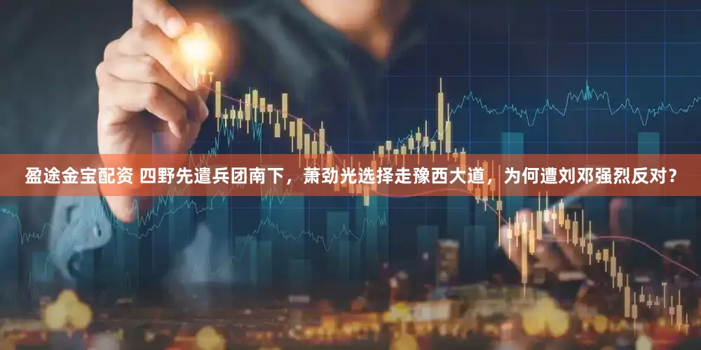 盈途金宝配资 四野先遣兵团南下，萧劲光选择走豫西大道，为何遭刘邓强烈反对？